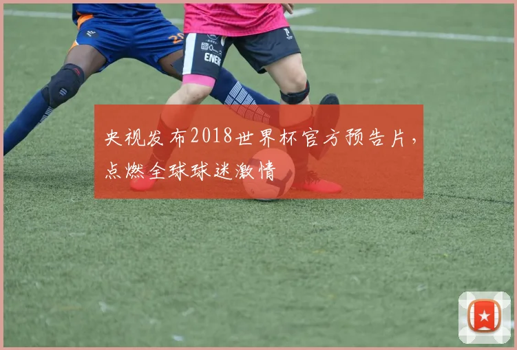 央视发布2018世界杯官方预告片,点燃全球球迷激情