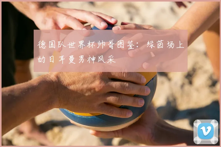 德国队世界杯帅哥图鉴：绿茵场上的日耳曼男神风采