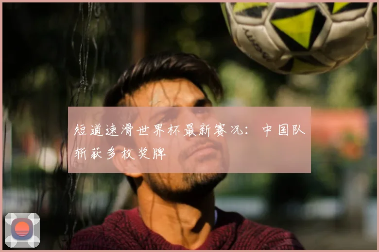 短道速滑世界杯最新赛况:中国队斩获多枚奖牌