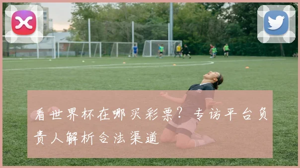 看世界杯在哪买彩票？专访平台负责人解析合法渠道
