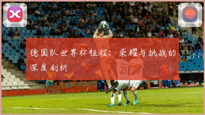 德国队世界杯征程：荣耀与挑战的深度剖析