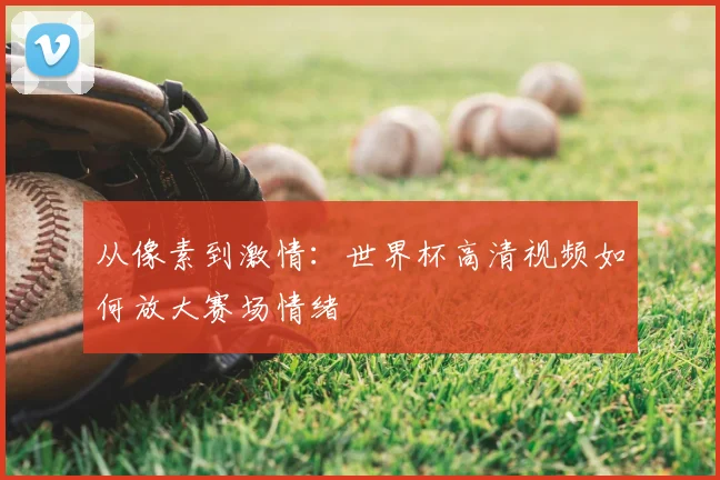 从像素到激情:世界杯高清视频如何放大赛场情绪