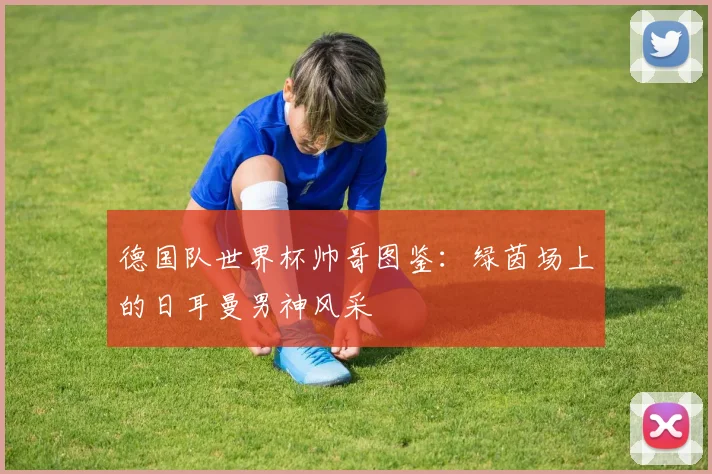 德国队世界杯帅哥图鉴：绿茵场上的日耳曼男神风采