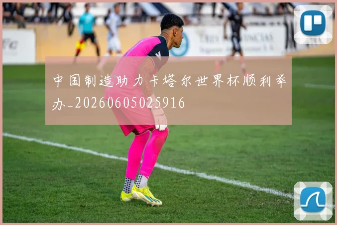 中国制造助力卡塔尔世界杯顺利举办_20260605025916